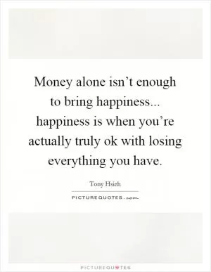 Money alone isn’t enough to bring happiness... happiness is when you’re actually truly ok with losing everything you have Picture Quote #1