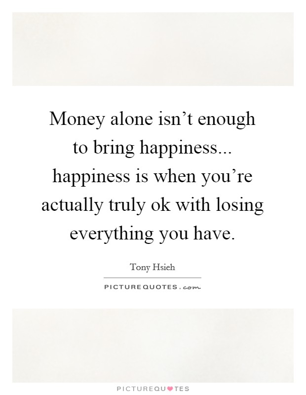 Money alone isn't enough to bring happiness... happiness is when you're actually truly ok with losing everything you have. Picture Quote #1
