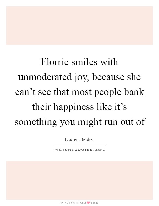 Florrie smiles with unmoderated joy, because she can't see that most people bank their happiness like it's something you might run out of Picture Quote #1