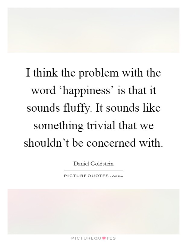 I think the problem with the word ‘happiness' is that it sounds fluffy. It sounds like something trivial that we shouldn't be concerned with. Picture Quote #1