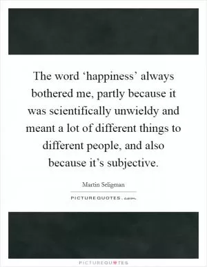 The word ‘happiness’ always bothered me, partly because it was scientifically unwieldy and meant a lot of different things to different people, and also because it’s subjective Picture Quote #1