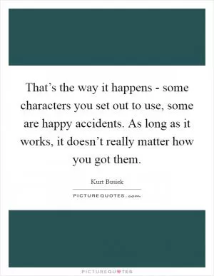 That’s the way it happens - some characters you set out to use, some are happy accidents. As long as it works, it doesn’t really matter how you got them Picture Quote #1