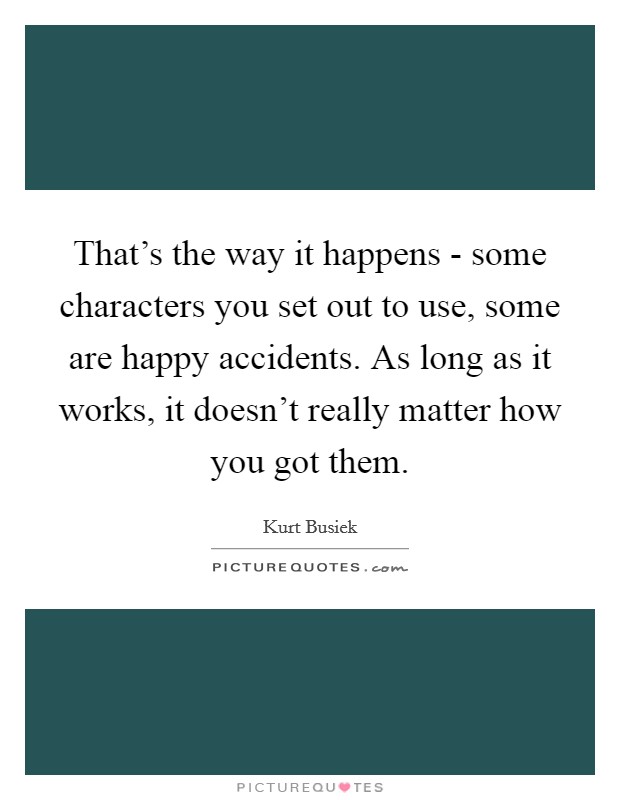 That's the way it happens - some characters you set out to use, some are happy accidents. As long as it works, it doesn't really matter how you got them. Picture Quote #1