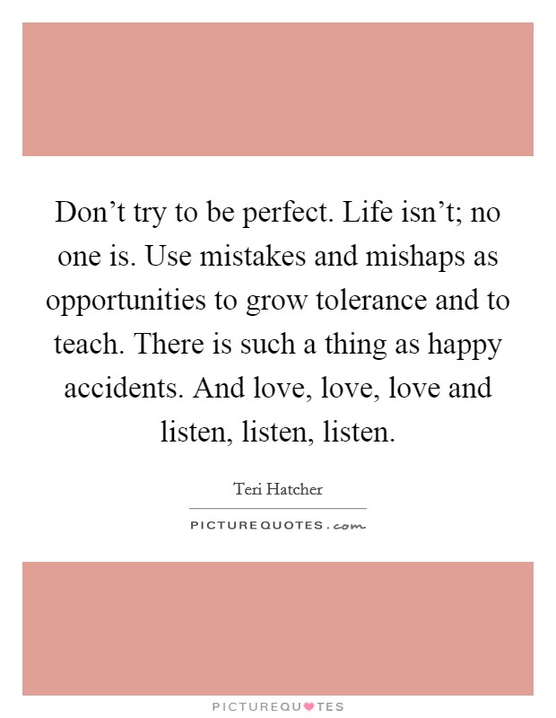 Don't try to be perfect. Life isn't; no one is. Use mistakes and mishaps as opportunities to grow tolerance and to teach. There is such a thing as happy accidents. And love, love, love and listen, listen, listen. Picture Quote #1