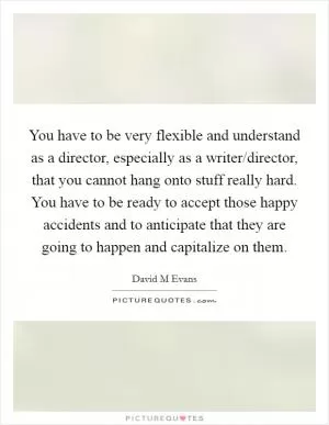 You have to be very flexible and understand as a director, especially as a writer/director, that you cannot hang onto stuff really hard. You have to be ready to accept those happy accidents and to anticipate that they are going to happen and capitalize on them Picture Quote #1