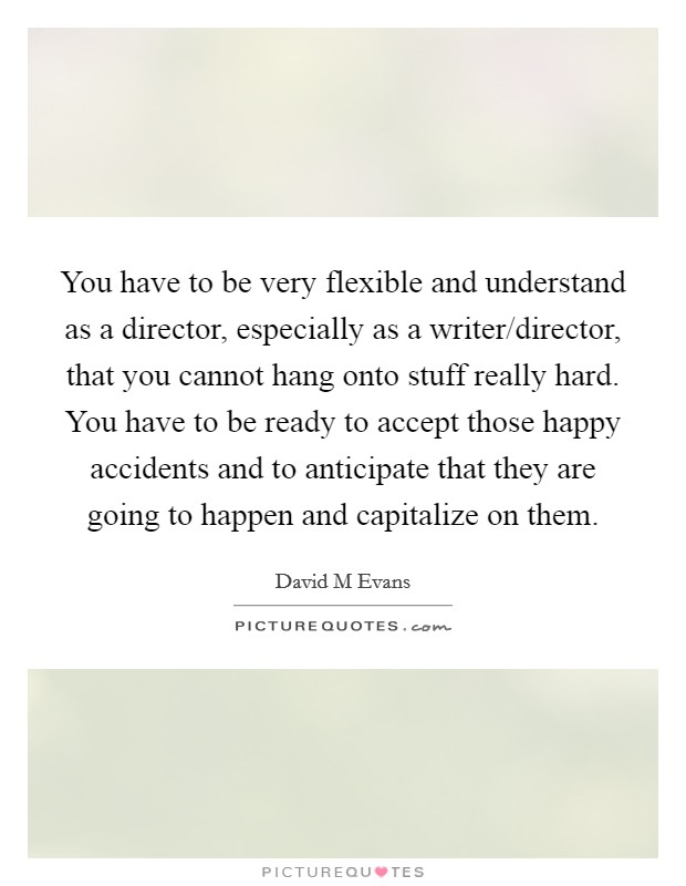 You have to be very flexible and understand as a director, especially as a writer/director, that you cannot hang onto stuff really hard. You have to be ready to accept those happy accidents and to anticipate that they are going to happen and capitalize on them. Picture Quote #1