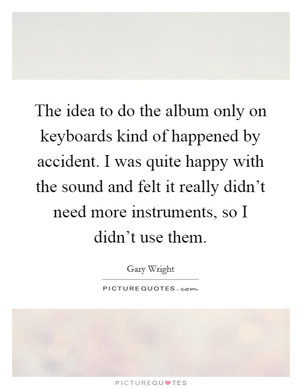 The idea to do the album only on keyboards kind of happened by accident. I was quite happy with the sound and felt it really didn't need more instruments, so I didn't use them. Picture Quote #1