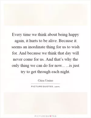 Every time we think about being happy again, it hurts to be alive. Because it seems an inordinate thing for us to wish for. And because we think that day will never come for us. And that’s why the only thing we can do for now... ...is just try to get through each night Picture Quote #1