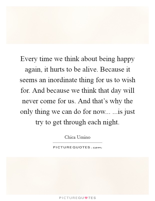 Every time we think about being happy again, it hurts to be alive. Because it seems an inordinate thing for us to wish for. And because we think that day will never come for us. And that's why the only thing we can do for now... ...is just try to get through each night. Picture Quote #1