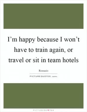 I’m happy because I won’t have to train again, or travel or sit in team hotels Picture Quote #1