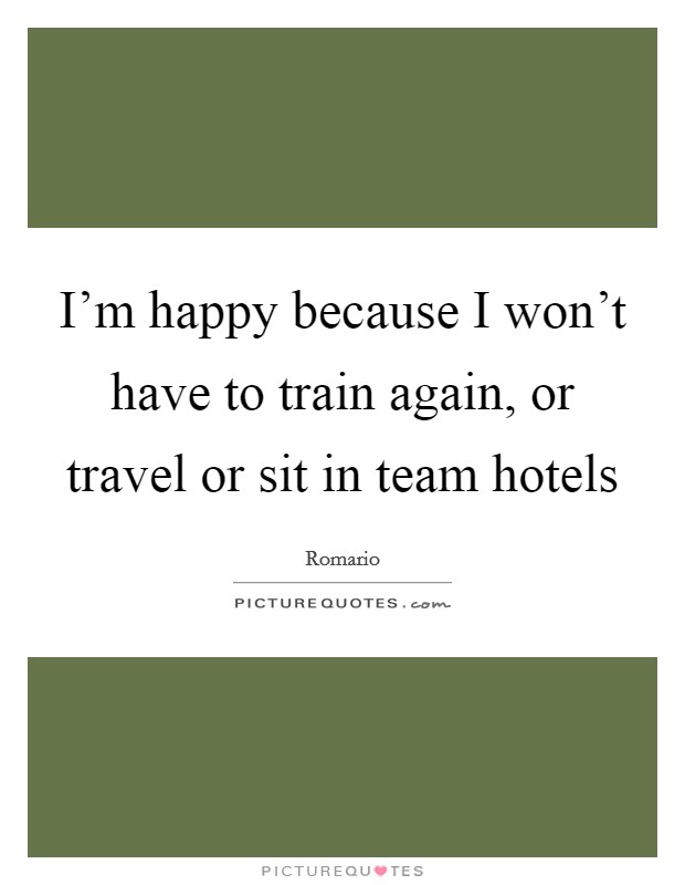 I'm happy because I won't have to train again, or travel or sit in team hotels Picture Quote #1