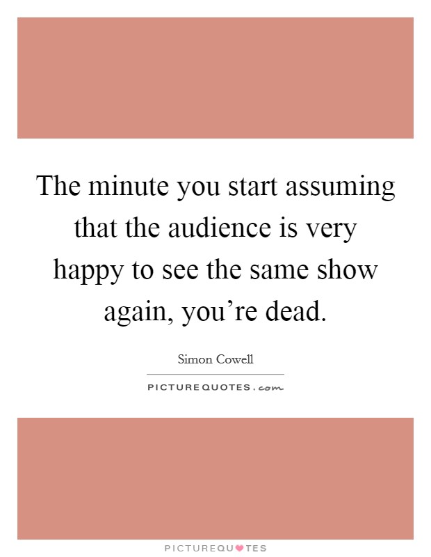 The minute you start assuming that the audience is very happy to see the same show again, you're dead. Picture Quote #1