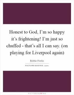 Honest to God, I’m so happy it’s frightening! I’m just so chuffed - that’s all I can say. (on playing for Liverpool again) Picture Quote #1
