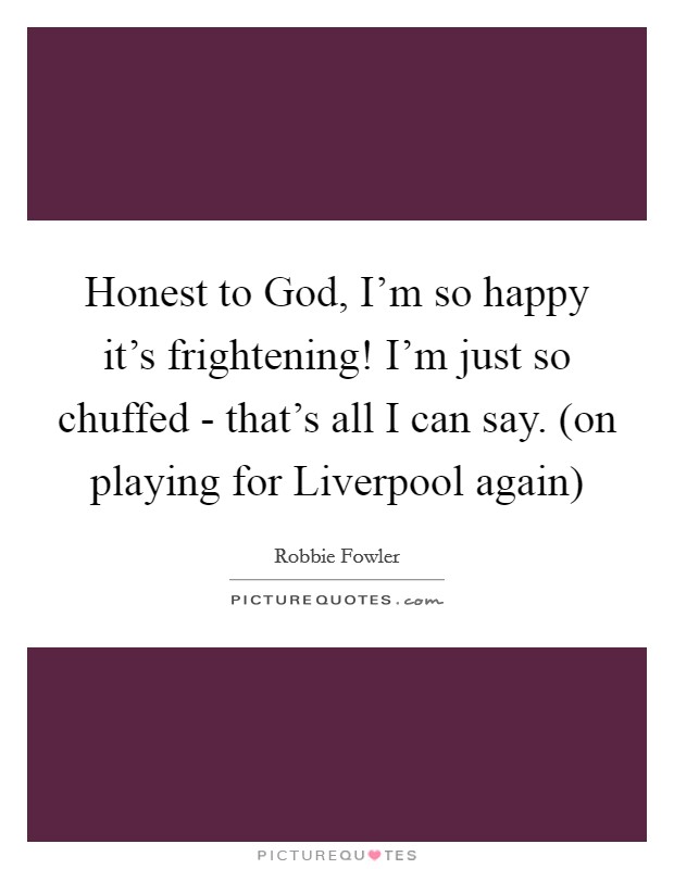Honest to God, I'm so happy it's frightening! I'm just so chuffed - that's all I can say. (on playing for Liverpool again) Picture Quote #1