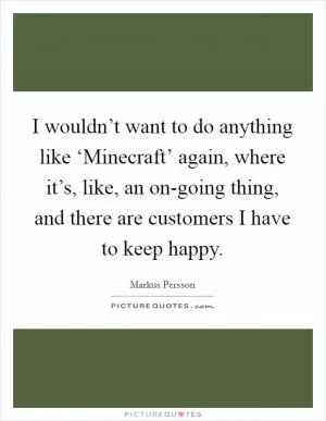 I wouldn’t want to do anything like ‘Minecraft’ again, where it’s, like, an on-going thing, and there are customers I have to keep happy Picture Quote #1