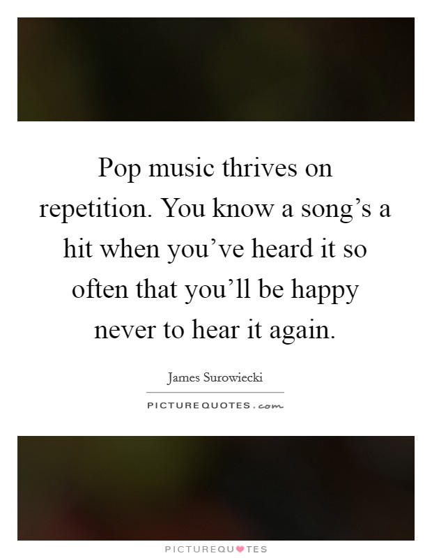 Pop music thrives on repetition. You know a song's a hit when you've heard it so often that you'll be happy never to hear it again. Picture Quote #1