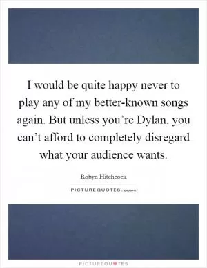 I would be quite happy never to play any of my better-known songs again. But unless you’re Dylan, you can’t afford to completely disregard what your audience wants Picture Quote #1