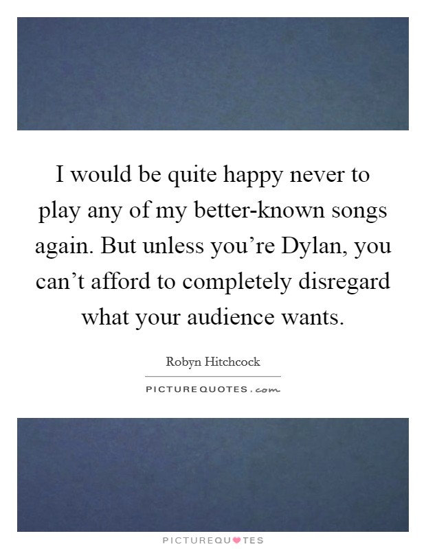 I would be quite happy never to play any of my better-known songs again. But unless you're Dylan, you can't afford to completely disregard what your audience wants. Picture Quote #1