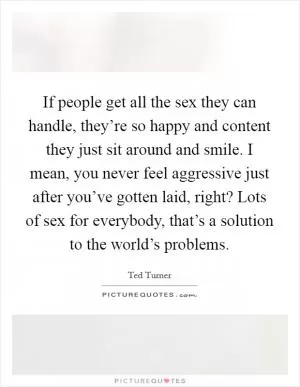If people get all the sex they can handle, they’re so happy and content they just sit around and smile. I mean, you never feel aggressive just after you’ve gotten laid, right? Lots of sex for everybody, that’s a solution to the world’s problems Picture Quote #1