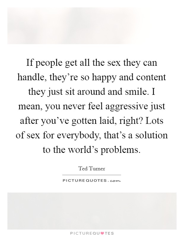 If people get all the sex they can handle, they're so happy and content they just sit around and smile. I mean, you never feel aggressive just after you've gotten laid, right? Lots of sex for everybody, that's a solution to the world's problems. Picture Quote #1