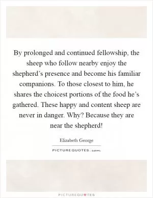 By prolonged and continued fellowship, the sheep who follow nearby enjoy the shepherd’s presence and become his familiar companions. To those closest to him, he shares the choicest portions of the food he’s gathered. These happy and content sheep are never in danger. Why? Because they are near the shepherd! Picture Quote #1