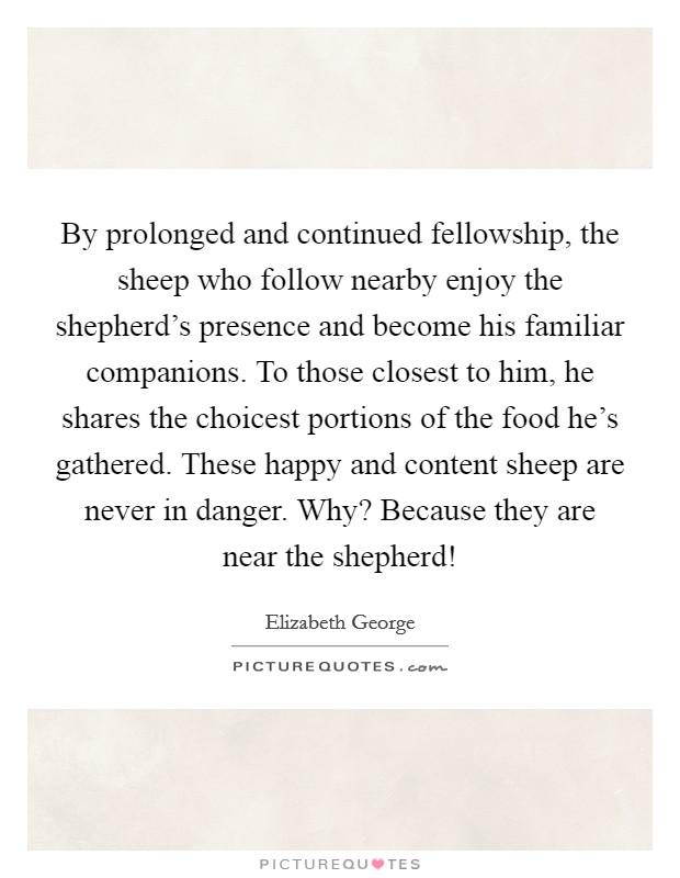 By prolonged and continued fellowship, the sheep who follow nearby enjoy the shepherd's presence and become his familiar companions. To those closest to him, he shares the choicest portions of the food he's gathered. These happy and content sheep are never in danger. Why? Because they are near the shepherd! Picture Quote #1