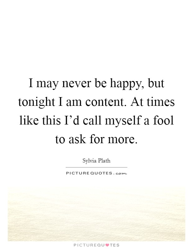 I may never be happy, but tonight I am content. At times like this I'd call myself a fool to ask for more. Picture Quote #1
