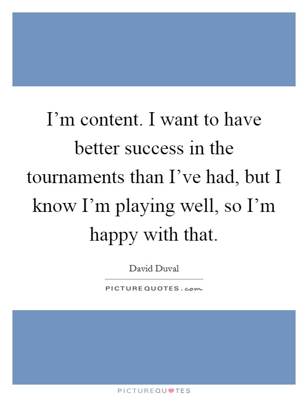 I'm content. I want to have better success in the tournaments than I've had, but I know I'm playing well, so I'm happy with that. Picture Quote #1