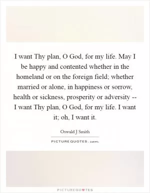 I want Thy plan, O God, for my life. May I be happy and contented whether in the homeland or on the foreign field; whether married or alone, in happiness or sorrow, health or sickness, prosperity or adversity -- I want Thy plan, O God, for my life. I want it; oh, I want it Picture Quote #1