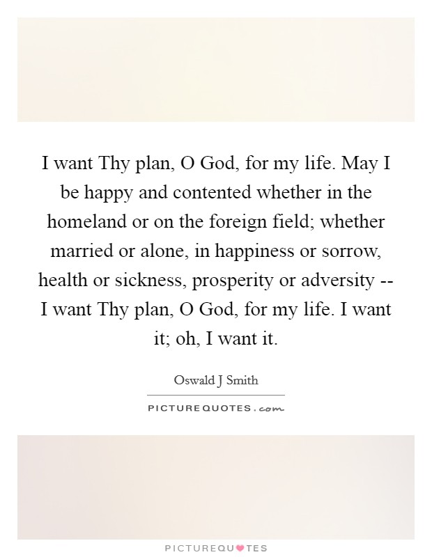 I want Thy plan, O God, for my life. May I be happy and contented whether in the homeland or on the foreign field; whether married or alone, in happiness or sorrow, health or sickness, prosperity or adversity -- I want Thy plan, O God, for my life. I want it; oh, I want it. Picture Quote #1