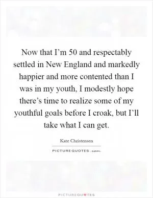 Now that I’m 50 and respectably settled in New England and markedly happier and more contented than I was in my youth, I modestly hope there’s time to realize some of my youthful goals before I croak, but I’ll take what I can get Picture Quote #1
