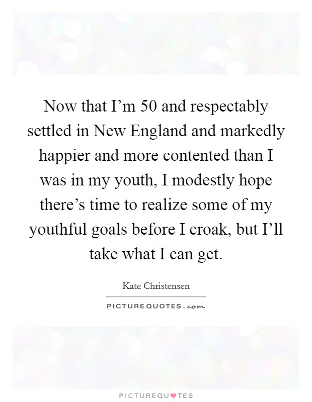 Now that I'm 50 and respectably settled in New England and markedly happier and more contented than I was in my youth, I modestly hope there's time to realize some of my youthful goals before I croak, but I'll take what I can get. Picture Quote #1