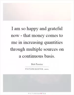 I am so happy and grateful now - that money comes to me in increasing quantities through multiple sources on a continuous basis Picture Quote #1