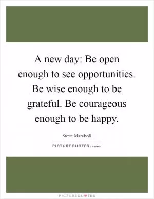 A new day: Be open enough to see opportunities. Be wise enough to be grateful. Be courageous enough to be happy Picture Quote #1