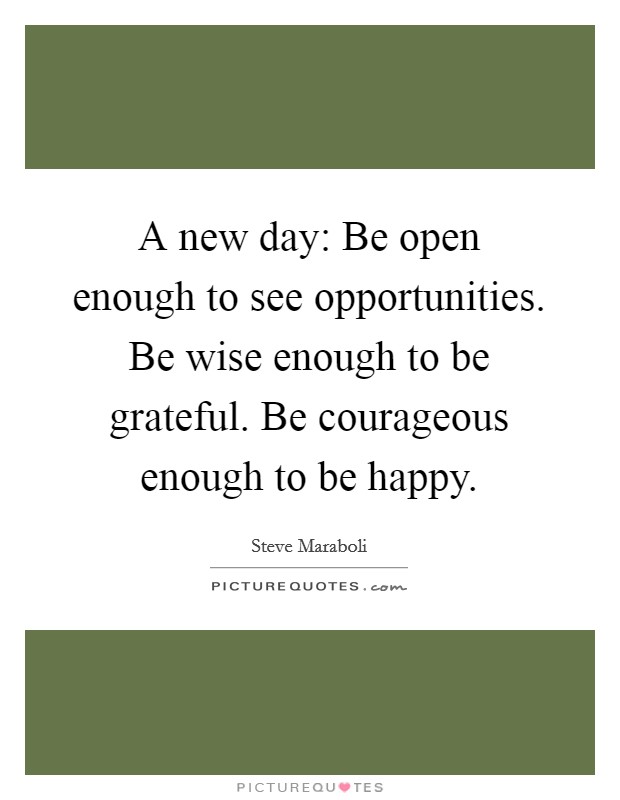 A new day: Be open enough to see opportunities. Be wise enough to be grateful. Be courageous enough to be happy. Picture Quote #1