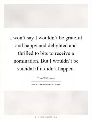 I won’t say I wouldn’t be grateful and happy and delighted and thrilled to bits to receive a nomination. But I wouldn’t be suicidal if it didn’t happen Picture Quote #1