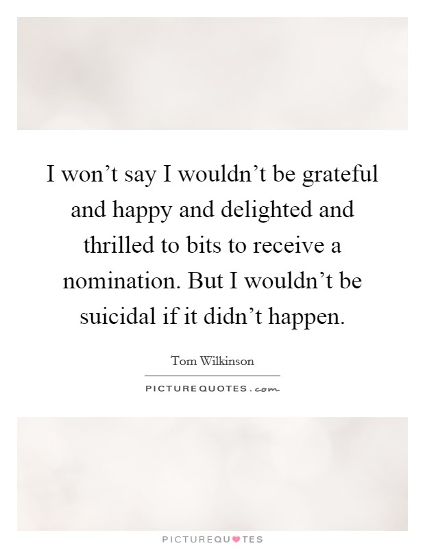 I won't say I wouldn't be grateful and happy and delighted and thrilled to bits to receive a nomination. But I wouldn't be suicidal if it didn't happen. Picture Quote #1