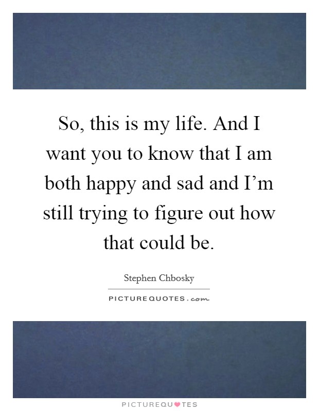 So, this is my life. And I want you to know that I am both happy and sad and I'm still trying to figure out how that could be. Picture Quote #1