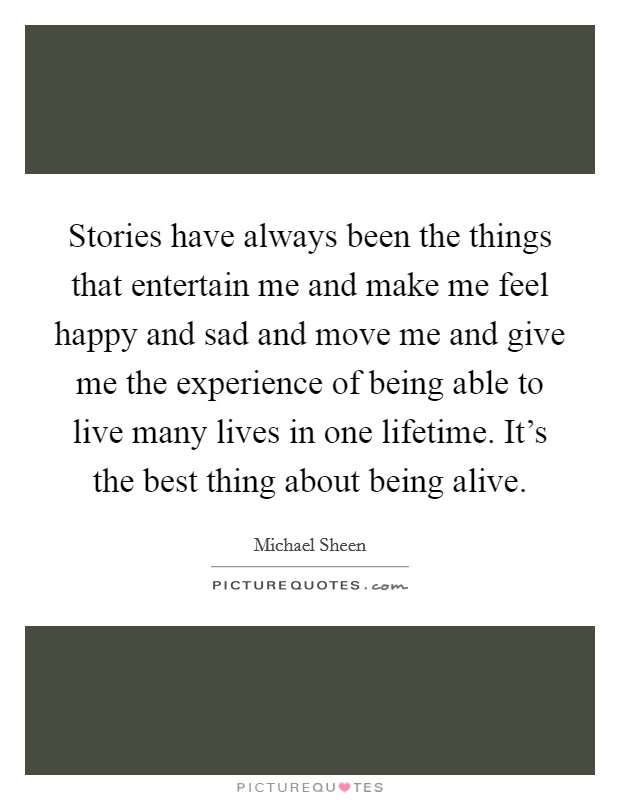 Stories have always been the things that entertain me and make me feel happy and sad and move me and give me the experience of being able to live many lives in one lifetime. It's the best thing about being alive. Picture Quote #1