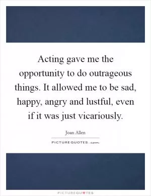 Acting gave me the opportunity to do outrageous things. It allowed me to be sad, happy, angry and lustful, even if it was just vicariously Picture Quote #1