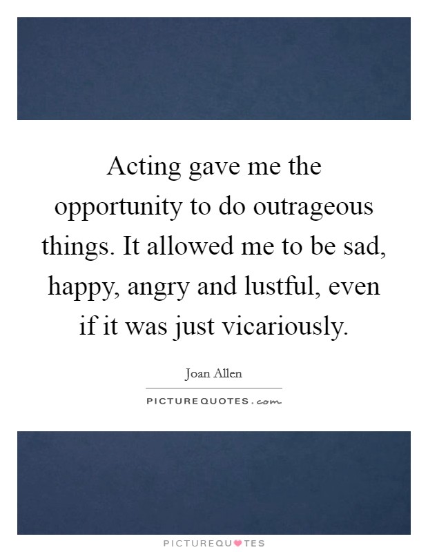 Acting gave me the opportunity to do outrageous things. It allowed me to be sad, happy, angry and lustful, even if it was just vicariously. Picture Quote #1