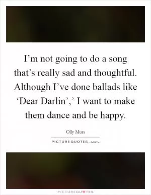 I’m not going to do a song that’s really sad and thoughtful. Although I’ve done ballads like ‘Dear Darlin’,’ I want to make them dance and be happy Picture Quote #1