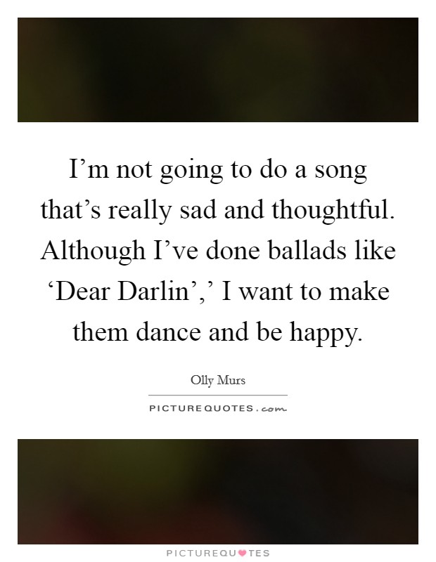 I'm not going to do a song that's really sad and thoughtful. Although I've done ballads like ‘Dear Darlin',' I want to make them dance and be happy. Picture Quote #1