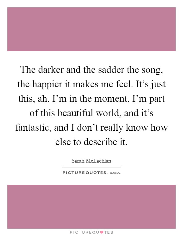 The darker and the sadder the song, the happier it makes me feel. It's just this, ah. I'm in the moment. I'm part of this beautiful world, and it's fantastic, and I don't really know how else to describe it. Picture Quote #1