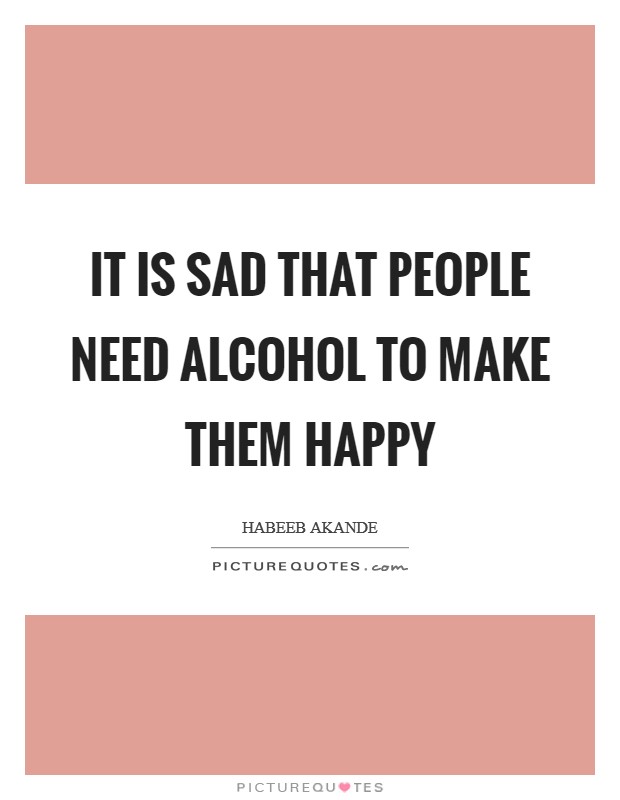 It is sad that people need alcohol to make them happy Picture Quote #1