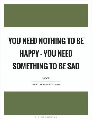 You need nothing to be happy - you need something to be sad Picture Quote #1