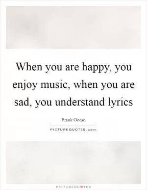 When you are happy, you enjoy music, when you are sad, you understand lyrics Picture Quote #1