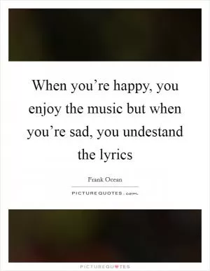 When you’re happy, you enjoy the music but when you’re sad, you undestand the lyrics Picture Quote #1