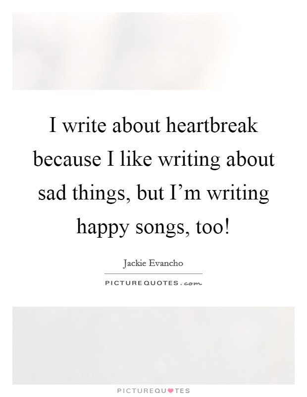I write about heartbreak because I like writing about sad things, but I'm writing happy songs, too! Picture Quote #1
