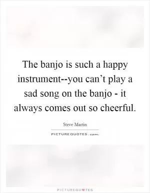 The banjo is such a happy instrument--you can’t play a sad song on the banjo - it always comes out so cheerful Picture Quote #1